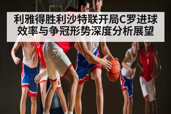 利雅得胜利沙特联开局C罗进球效率与争冠形势深度分析展望